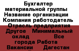 Бухгалтер материальной группы › Название организации ­ Компания-работодатель › Отрасль предприятия ­ Другое › Минимальный оклад ­ 26 000 - Все города Работа » Вакансии   . Дагестан респ.,Дагестанские Огни г.